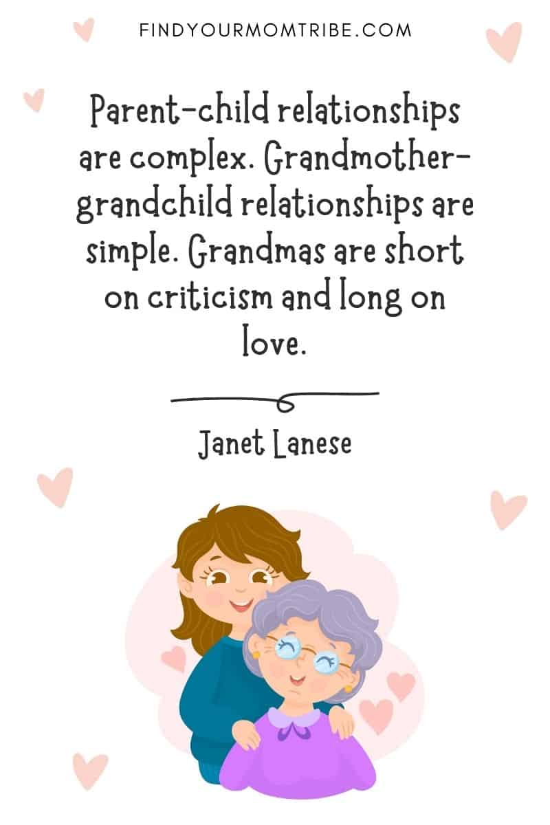 Family Quotes On The Grandkids-Grandparents Bond: "Parent-child relationships are complex. Grandmother-grandchild relationships are simple. Grandmas are short on criticism and long on love." – Janet Lanese