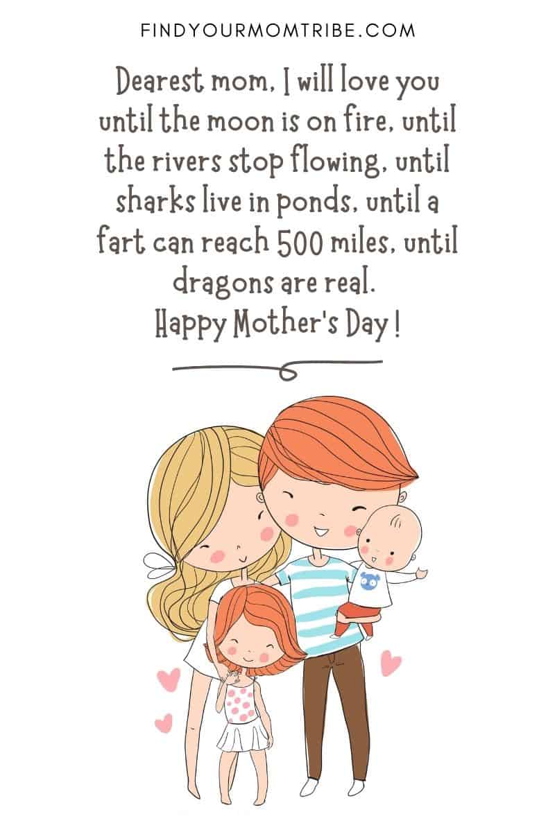 Funny Quote For Kids: "Dearest mom, I will love you until the moon is on fire, until the rivers stop flowing, until sharks live in ponds, until a fart can reach 500 miles, until dragons are real. Happy Mother's Day !" – Aki, age 6
