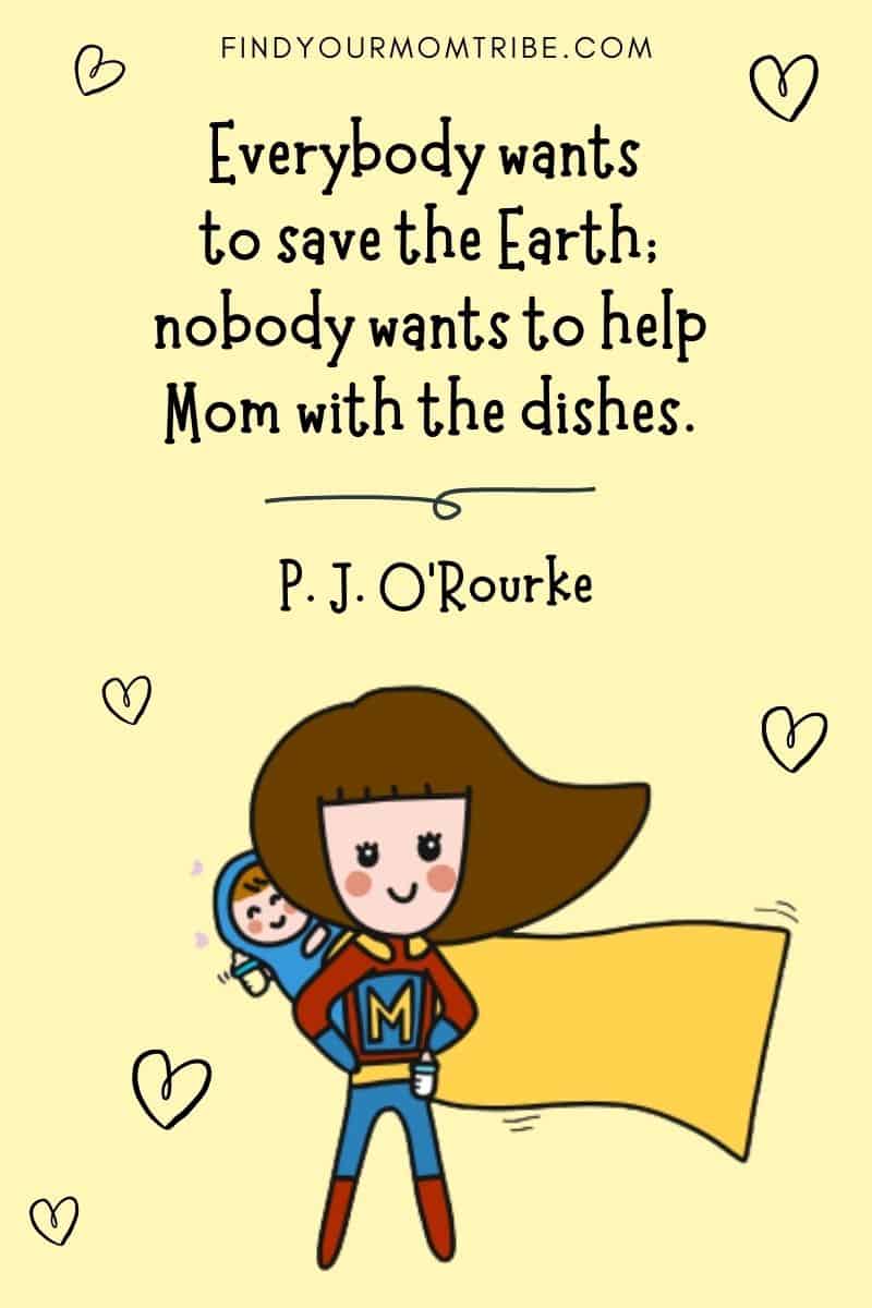 Hard-Working Mom Quotes To Help Fight Working Mom Guilt: “Everybody wants to save the earth; nobody wants to help Mom with the dishes.” – P. J. O’Rourke