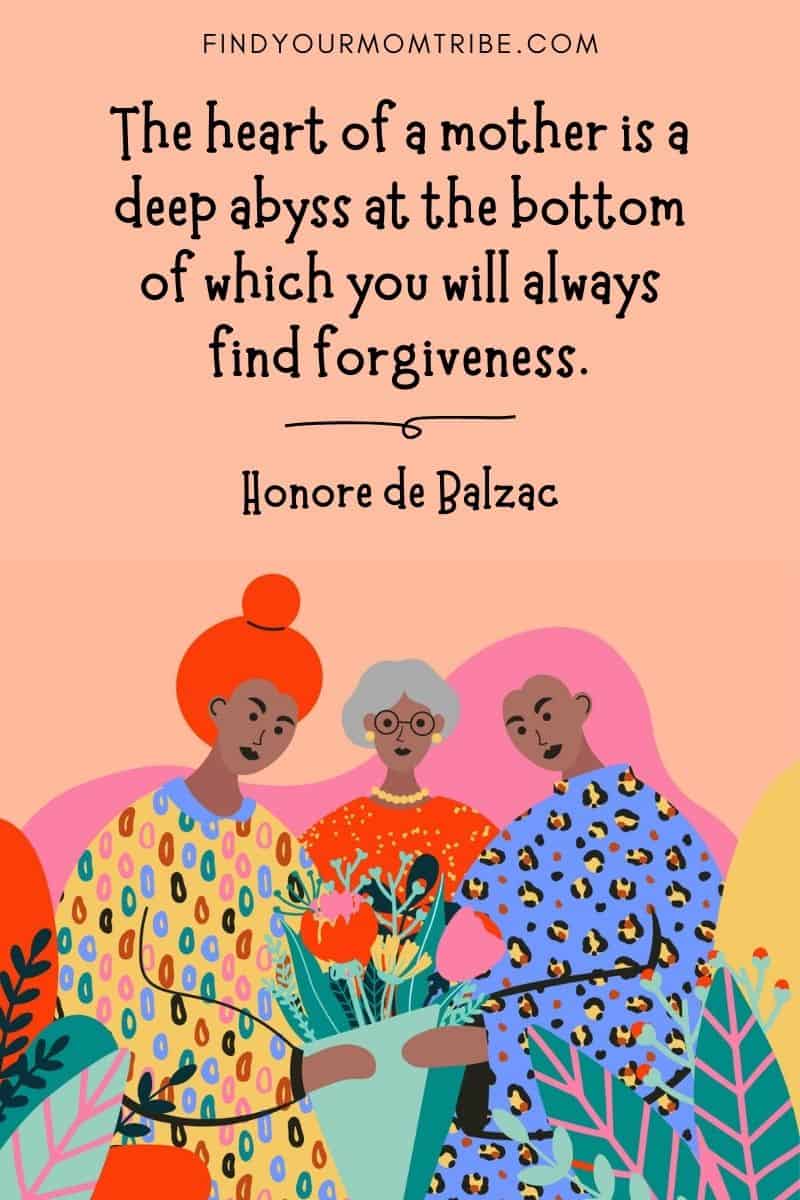 Inspirational Mom Quote: "The heart of a mother is a deep abyss at the bottom of which you will always find forgiveness." – Honore de Balzac