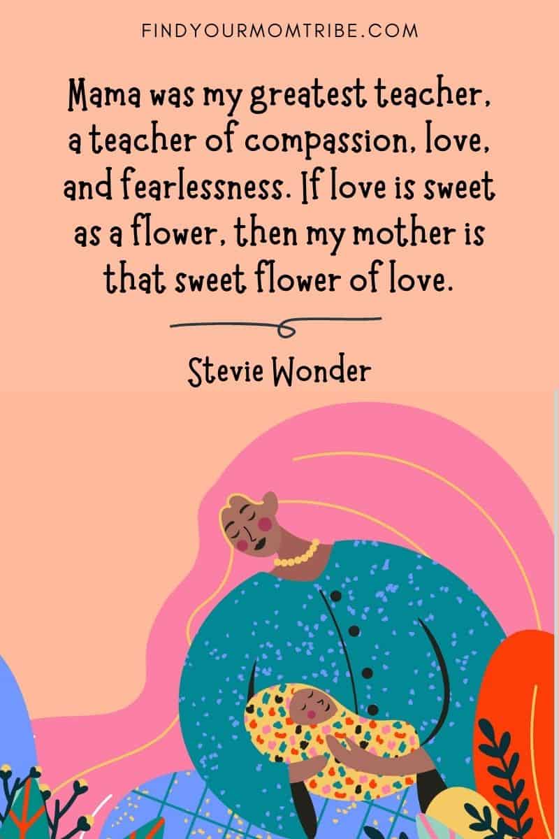 Inspirational Mom Quote: "Mama was my greatest teacher, a teacher of compassion, love, and fearlessness. If love is sweet as a flower, then my mother is that sweet flower of love." – Stevie Wonder