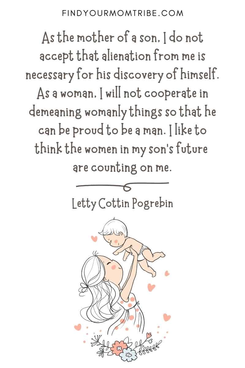 Inspirational Motherhood Quote For Son: As the mother of a son, I do not accept that alienation from me is necessary for his discovery of himself. As a woman, I will not cooperate in demeaning womanly things so that he can be proud to be a man. I like to think the women in my son’s future are counting on me." – Letty Cottin Pogrebin