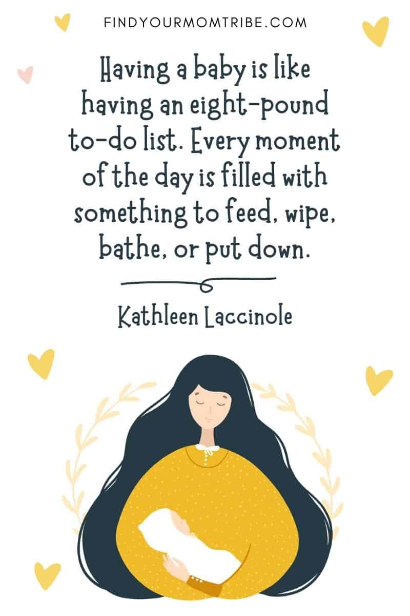 Inspirational Quote About Giving Birth: “Having a baby is like having an eight-pound to-do list. Every moment of the day is filled with something to feed, wipe, bathe, or put down.” – Kathleen Laccinole