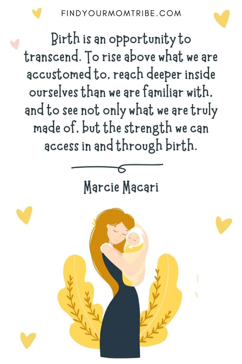 Inspirational Quotes About Giving Birth: “Birth is an opportunity to transcend. To rise above what we are accustomed to, reach deeper inside ourselves than we are familiar with, and to see not only what we are truly made of, but the strength we can access in and through birth.” – Marcie Macari