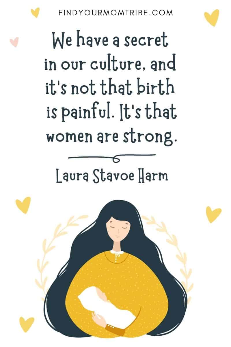 Inspirational Quote About Giving Birth: “We have a secret in our culture, and it’s not that birth is painful. It’s that women are strong.” – Laura Stavoe Harm 