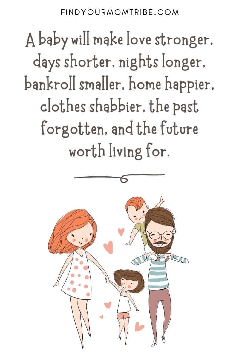 Inspirational Quote About Loving Children: “A baby will make love stronger, days shorter, nights longer, bankroll smaller, home happier, clothes shabbier, the past forgotten, and the future worth living for.”