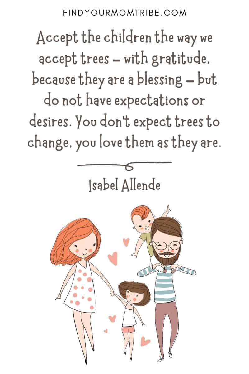 Inspirational Quote About Loving Children: “Accept the children the way we accept trees – with gratitude, because they are a blessing – but do not have expectations or desires. You don’t expect trees to change, you love them as they are.” – Isabel Allende