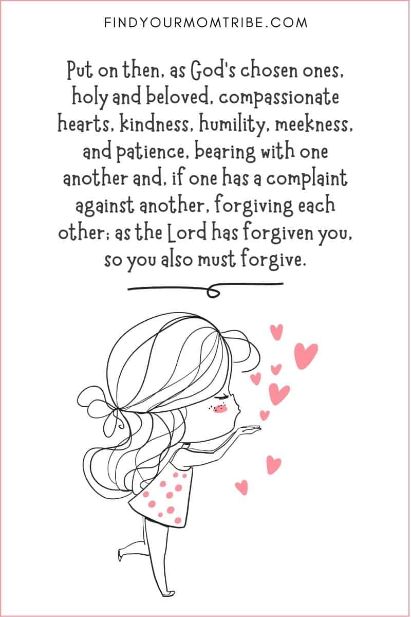 Kindness Quote from the Bible: "Put on then, as God's chosen ones, holy and beloved, compassionate hearts, kindness, humility, meekness, and patience, bearing with one another and, if one has a complaint against another, forgiving each other; as the Lord has forgiven you, so you also must forgive." – Colossians 3:12-13