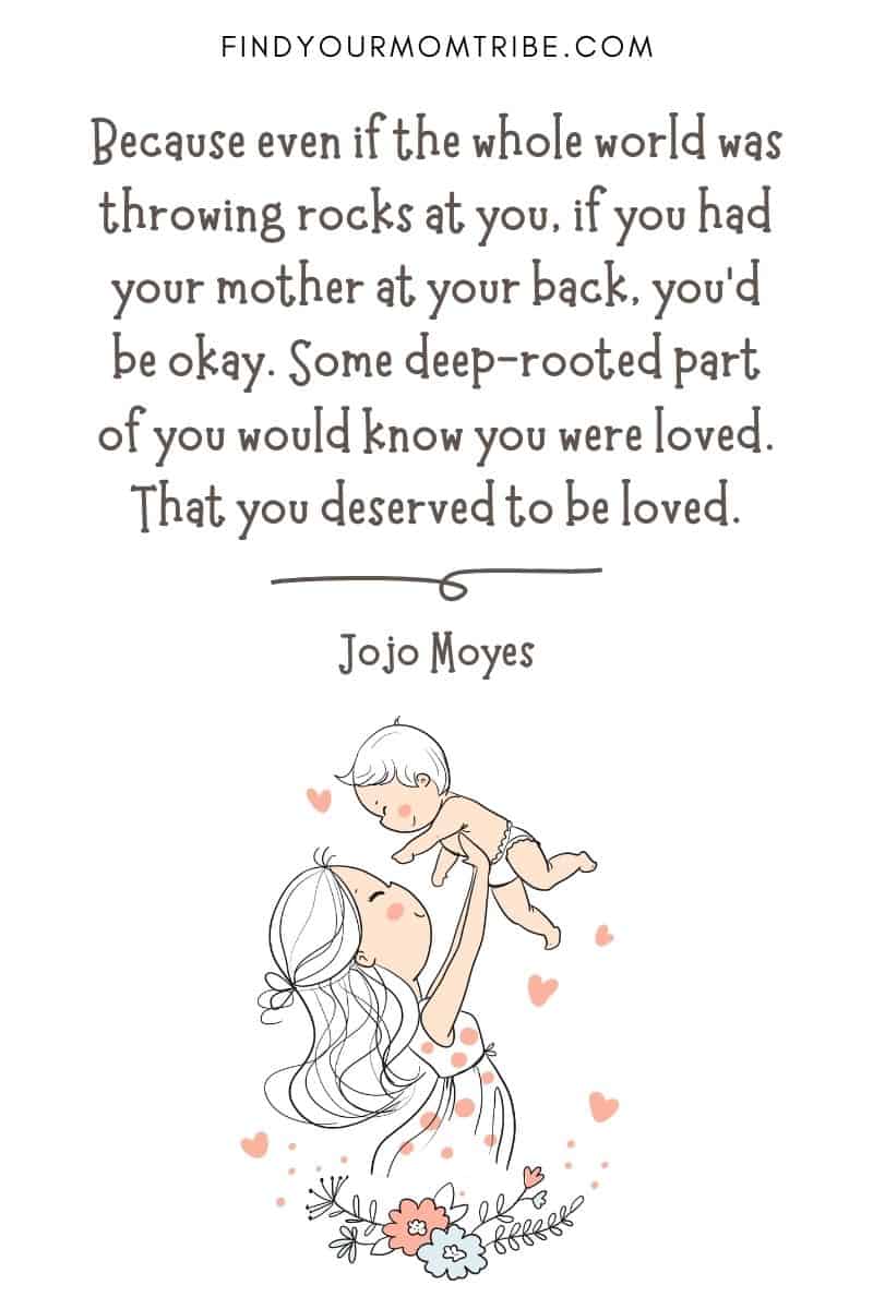 Powerful Motherhood Quote: "Because even if the whole world was throwing rocks at you, if you had your mother at your back, you'd be okay. Some deep-rooted part of you would know you were loved. That you deserved to be loved." – Jojo Moyes
