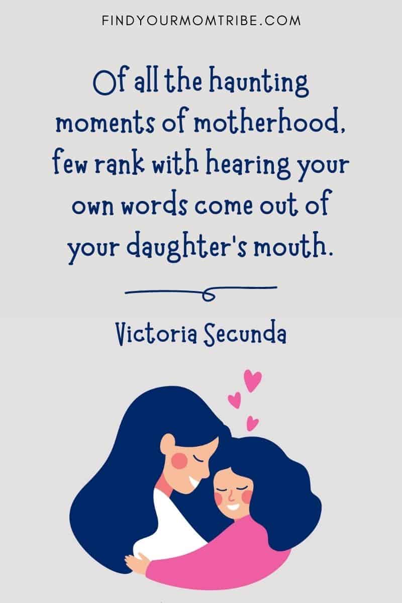 Inspirational Mom Daughter Quote: "Of all the haunting moments of motherhood, few rank with hearing your own words come out of your daughter’s mouth." – Victoria Secunda