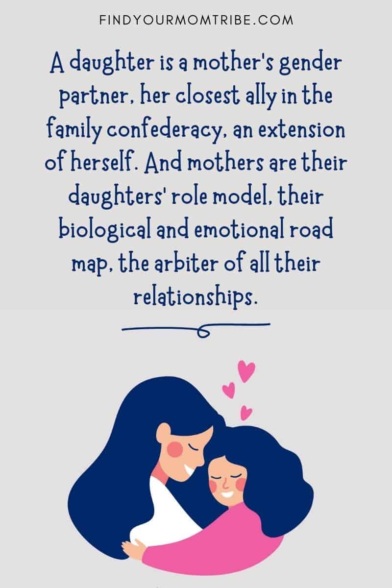 Inspirational Mom Daughter Quote: "A daughter is a mother's gender partner, her closest ally in the family confederacy, an extension of herself. And mothers are their daughters' role model, their biological and emotional road map, the arbiter of all their relationships." – Victoria Secunda