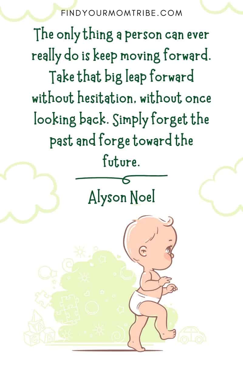 Baby First Steps Quote: “The only thing a person can ever really do is keep moving forward. Take that big leap forward without hesitation, without once looking back. Simply forget the past and forge toward the future.” – Alyson Noel