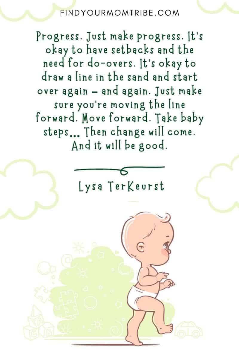 Baby First Steps Quote: “Progress. Just make progress. It’s okay to have setbacks and the need for do-overs. It’s okay to draw a line in the sand and start over again – and again. Just make sure you’re moving the line forward. Move forward. Take baby steps… Then change will come. And it will be good.” – Lysa TerKeurst