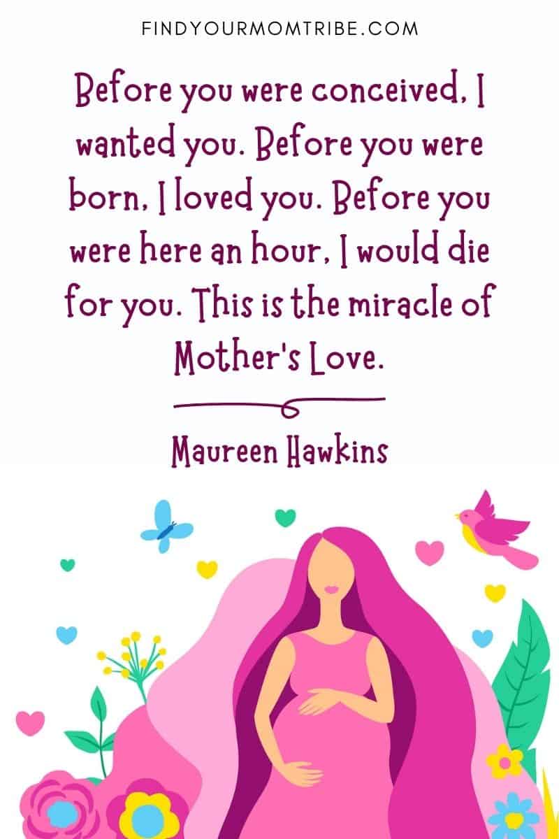 Expecting Baby Quotes: "Before you were conceived, I wanted you. Before you were born, I loved you. Before you were here an hour, I would die for you. This is the miracle of Mother’s Love." – Maureen Hawkins