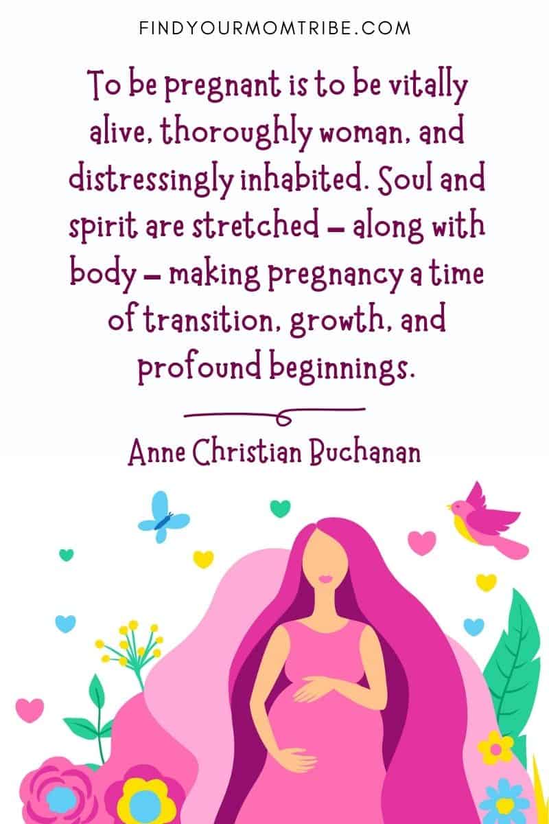 Expecting baby quotes: "To be pregnant is to be vitally alive, thoroughly woman, and distressingly inhabited. Soul and spirit are stretched – along with body – making pregnancy a time of transition, growth, and profound beginnings." – Anne Christian Buchanan
