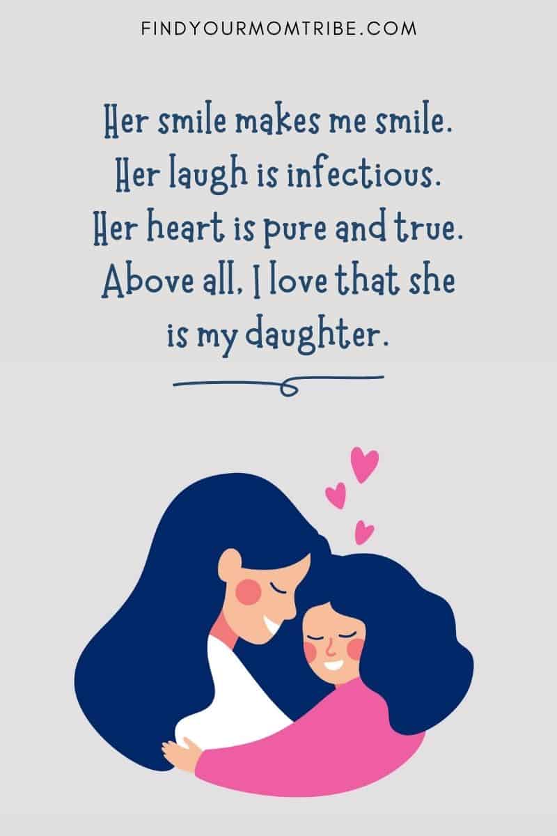 I Love My Daughter Quotes: "Her smile makes me smile. Her laugh is infectious. Her heart is pure and true. Above all, I love that she is my daughter."