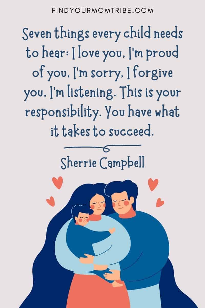 I Love My Kids Quotes: "Seven things every child needs to hear: I love you, I’m proud of you, I’m sorry, I forgive you, I’m listening. This is your responsibility. You have what it takes to succeed." – Sherrie Campbell