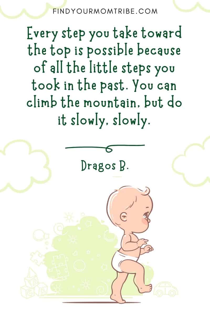 Motivational Baby First Steps Quote: “Every step you take toward the top is possible because of all the little steps you took in the past. You can climb the mountain, but do it slowly, slowly.” – Dragos Bratasanu