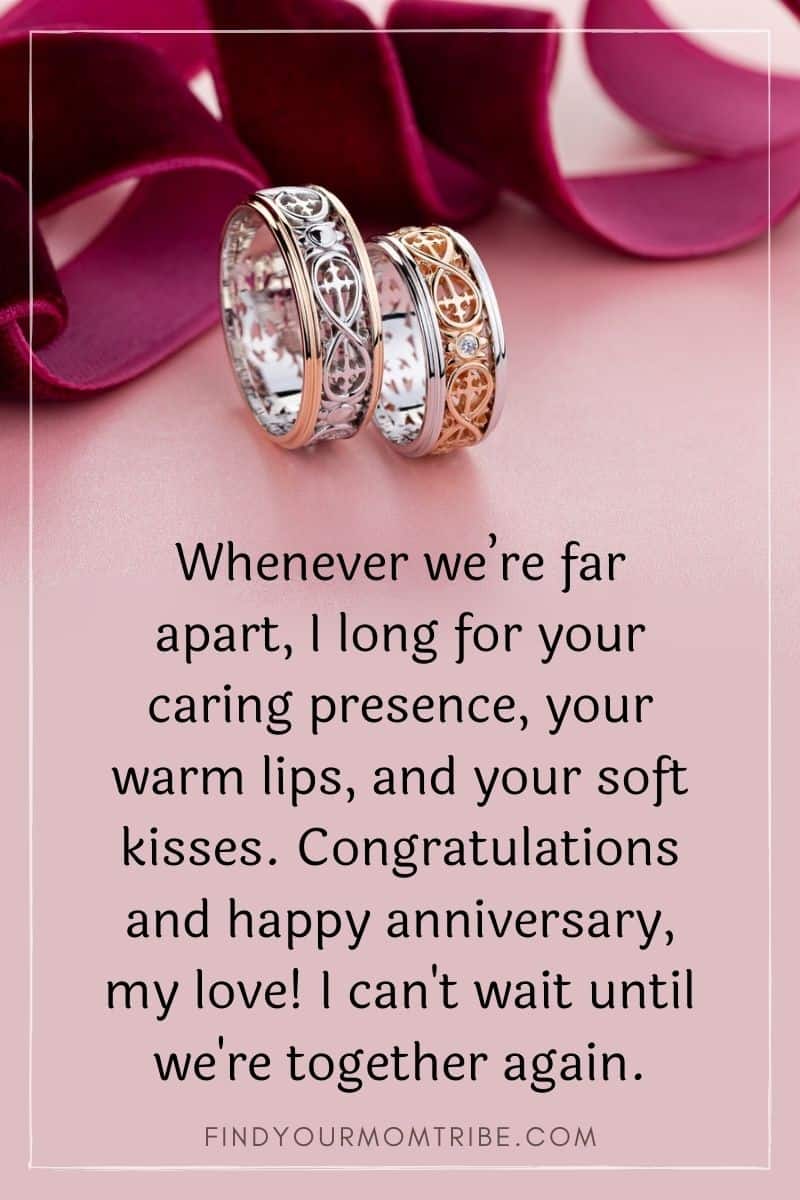 "Whenever we’re far apart, I long for your caring presence, your warm lips, and your soft kisses. Congratulations and happy anniversary, my love! I can't wait until we're together again."