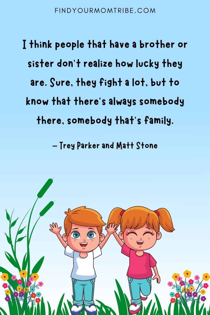 "I think people that have a brother or sister don’t realize how lucky they are. Sure, they fight a lot, but to know that there’s always somebody there, somebody that’s family." – Trey Parker and Matt Stone quote