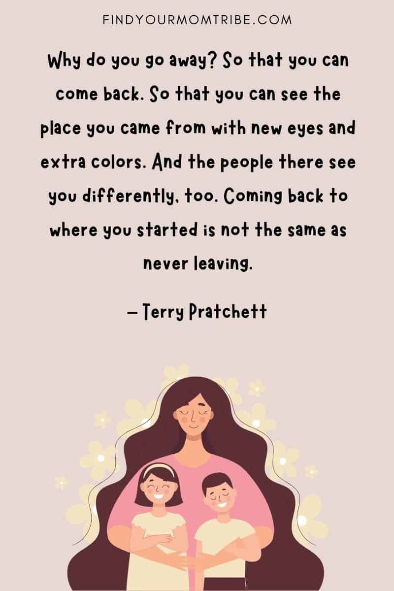 “Why do you go away? So that you can come back. So that you can see the place you came from with new eyes and extra colors. And the people there see you differently, too. Coming back to where you started is not the same as never leaving.” - Terry Pratchett quote