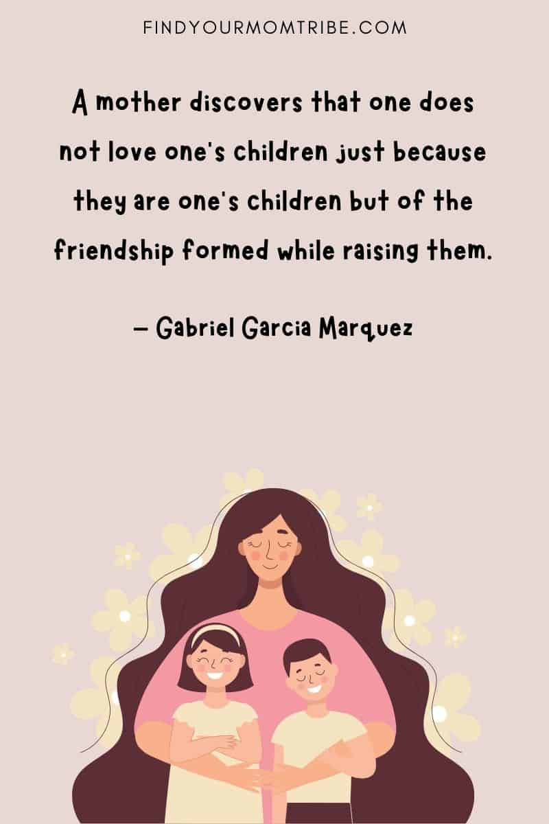 "A mother discovers that one does not love one’s children just because they are one’s children but of the friendship formed while raising them.” - Gabriel Garcia Marquez