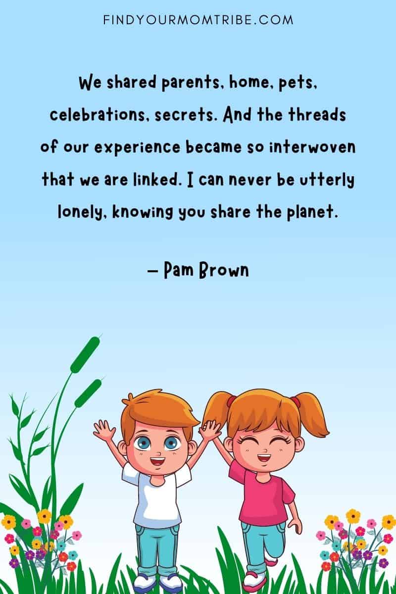 "We shared parents, home, pets, celebrations, secrets. And the threads of our experience became so interwoven that we are linked. I can never be utterly lonely, knowing you share the planet." – Pam Brown quote