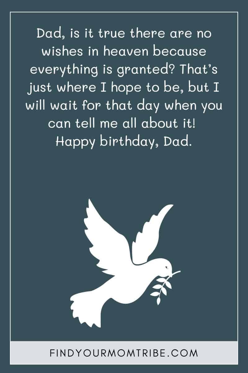 Religious Happy Birthday In Heaven Dad Quote: "Dad, is it true there are no wishes in heaven because everything is granted? That’s just where I hope to be, but I will wait for that day when you can tell me all about it! Happy birthday, Dad."