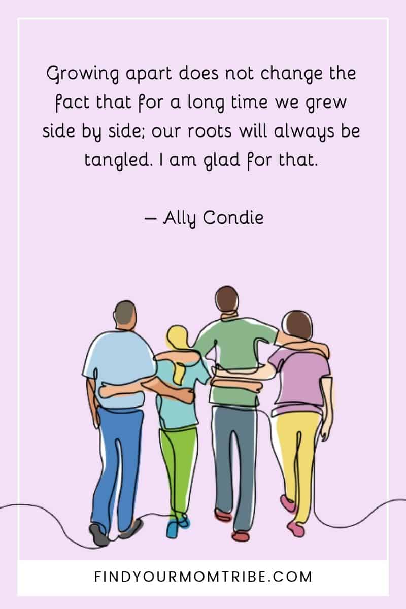 "Growing apart does not change the fact that for a long time we grew side by side; our roots will always be tangled. I am glad for that." – Ally Condie quote